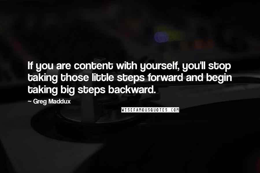 Greg Maddux Quotes: If you are content with yourself, you'll stop taking those little steps forward and begin taking big steps backward.