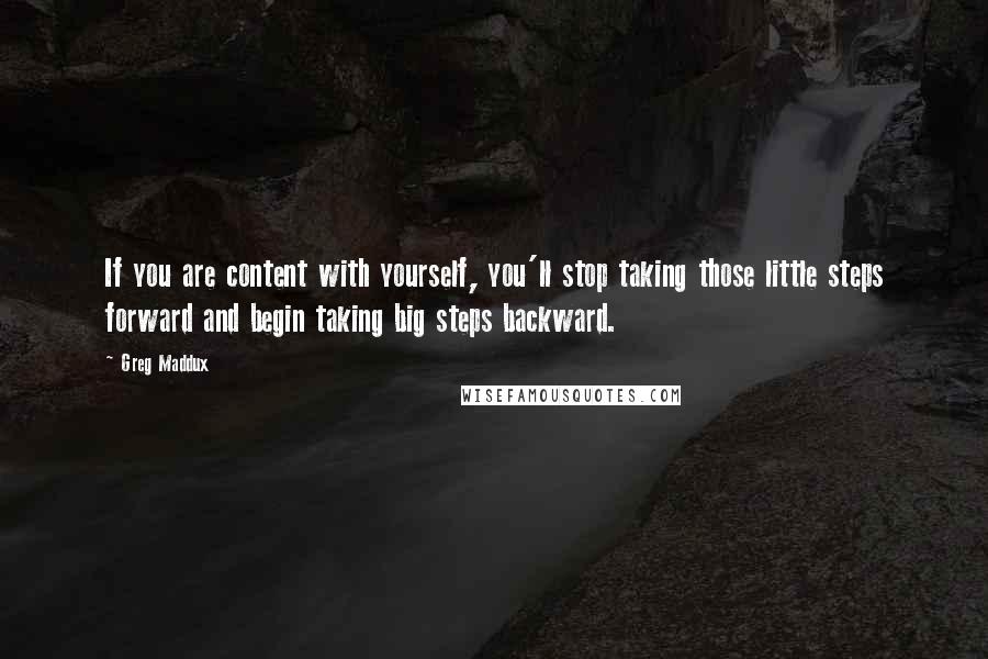 Greg Maddux Quotes: If you are content with yourself, you'll stop taking those little steps forward and begin taking big steps backward.