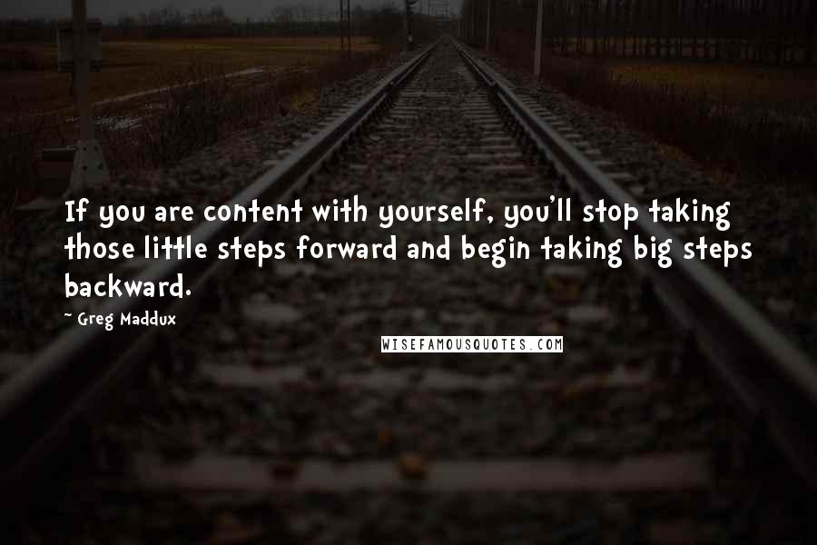 Greg Maddux Quotes: If you are content with yourself, you'll stop taking those little steps forward and begin taking big steps backward.