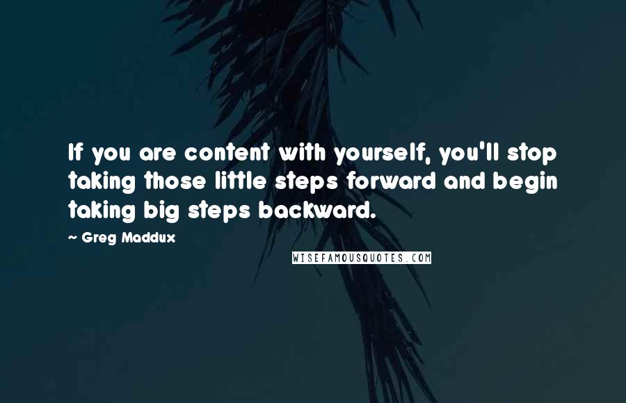 Greg Maddux Quotes: If you are content with yourself, you'll stop taking those little steps forward and begin taking big steps backward.