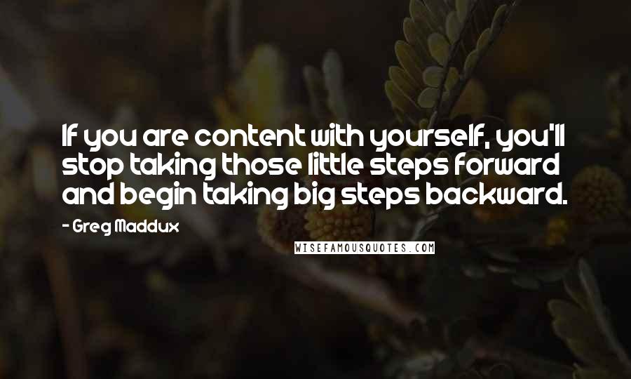 Greg Maddux Quotes: If you are content with yourself, you'll stop taking those little steps forward and begin taking big steps backward.