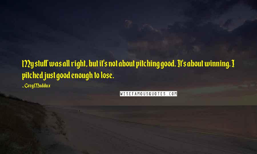 Greg Maddux Quotes: My stuff was all right, but it's not about pitching good. It's about winning. I pitched just good enough to lose.