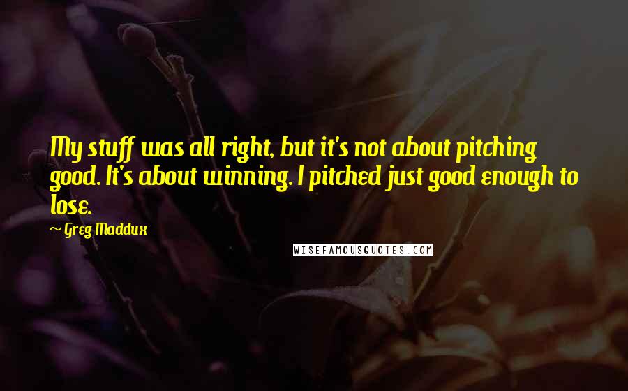 Greg Maddux Quotes: My stuff was all right, but it's not about pitching good. It's about winning. I pitched just good enough to lose.