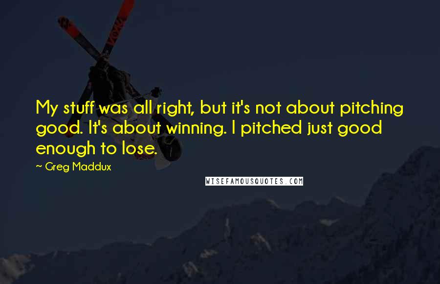 Greg Maddux Quotes: My stuff was all right, but it's not about pitching good. It's about winning. I pitched just good enough to lose.