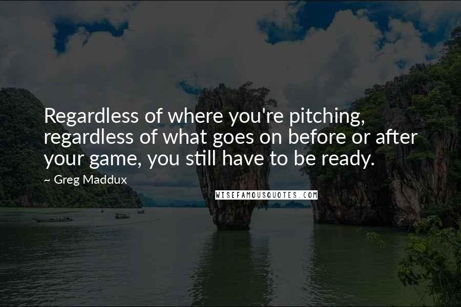 Greg Maddux Quotes: Regardless of where you're pitching, regardless of what goes on before or after your game, you still have to be ready.