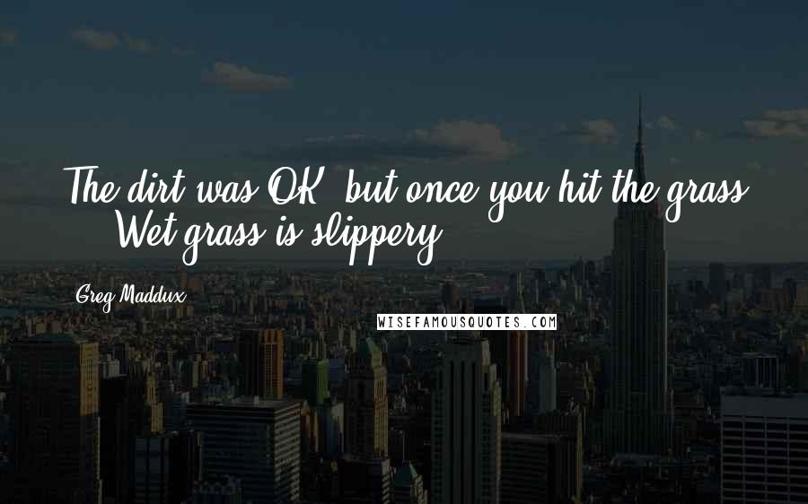 Greg Maddux Quotes: The dirt was OK, but once you hit the grass ... Wet grass is slippery.