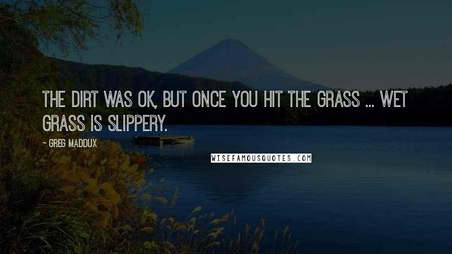 Greg Maddux Quotes: The dirt was OK, but once you hit the grass ... Wet grass is slippery.