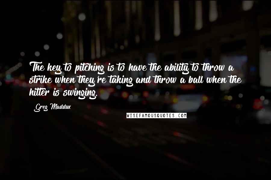 Greg Maddux Quotes: The key to pitching is to have the ability to throw a strike when they're taking and throw a ball when the hitter is swinging.