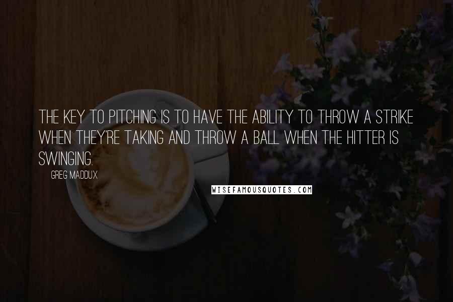 Greg Maddux Quotes: The key to pitching is to have the ability to throw a strike when they're taking and throw a ball when the hitter is swinging.