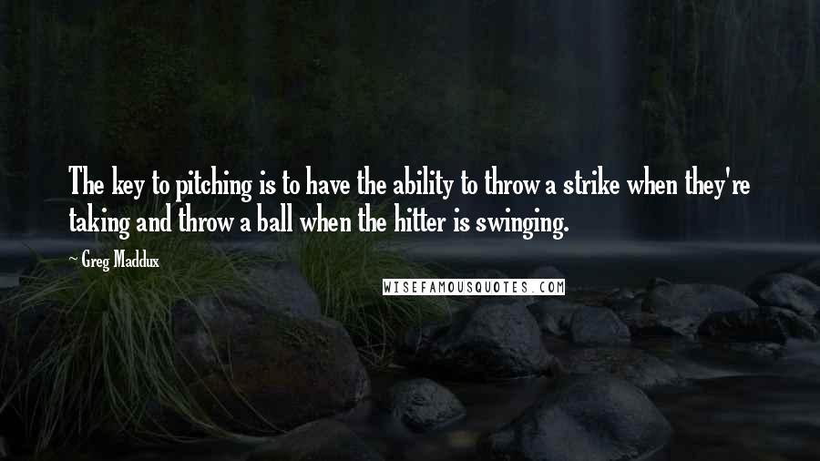 Greg Maddux Quotes: The key to pitching is to have the ability to throw a strike when they're taking and throw a ball when the hitter is swinging.