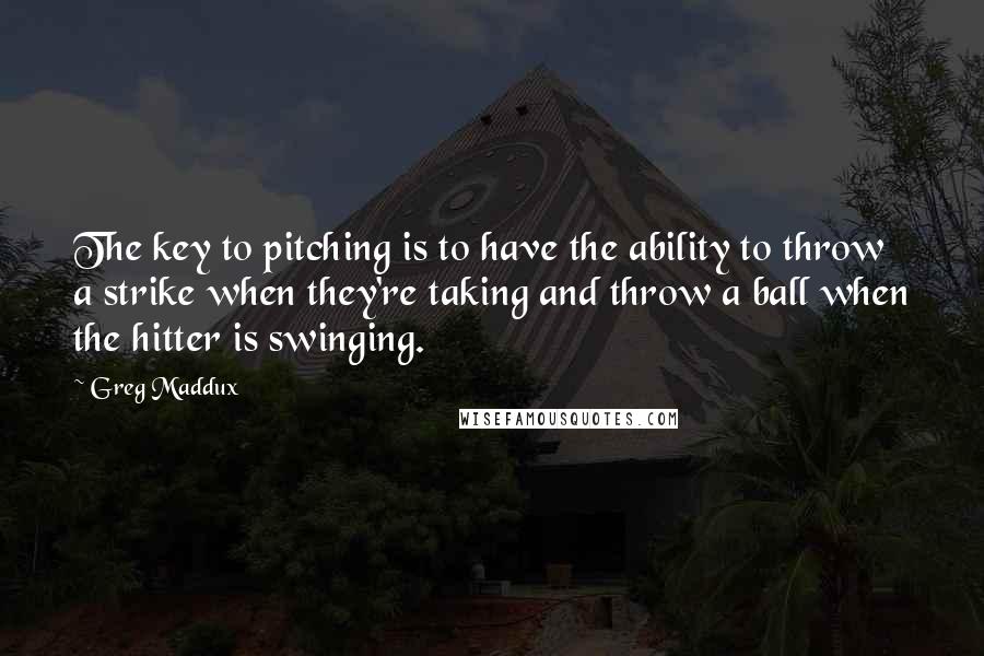 Greg Maddux Quotes: The key to pitching is to have the ability to throw a strike when they're taking and throw a ball when the hitter is swinging.