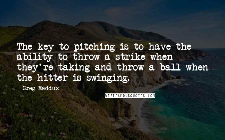 Greg Maddux Quotes: The key to pitching is to have the ability to throw a strike when they're taking and throw a ball when the hitter is swinging.