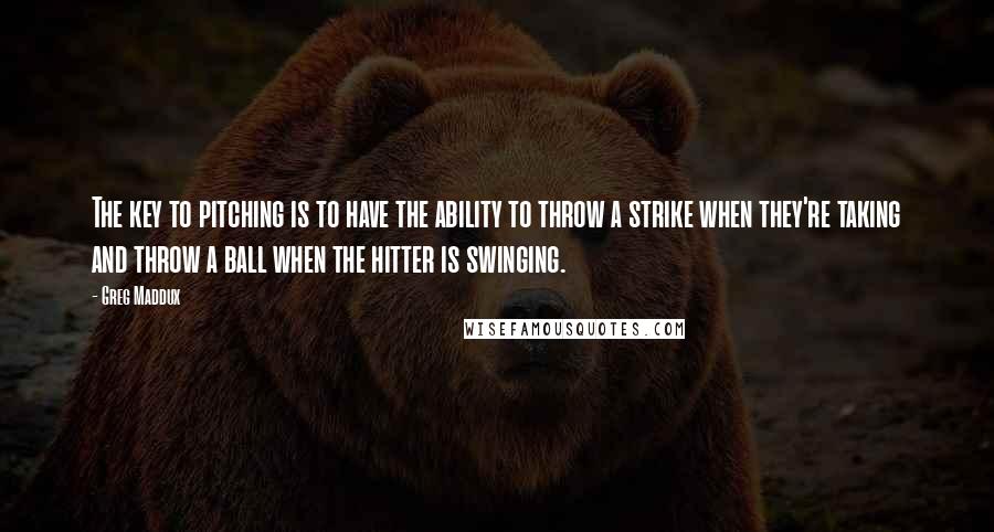 Greg Maddux Quotes: The key to pitching is to have the ability to throw a strike when they're taking and throw a ball when the hitter is swinging.