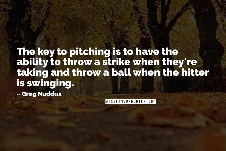 Greg Maddux Quotes: The key to pitching is to have the ability to throw a strike when they're taking and throw a ball when the hitter is swinging.