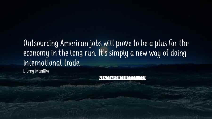 Greg Mankiw Quotes: Outsourcing American jobs will prove to be a plus for the economy in the long run. It's simply a new way of doing international trade.