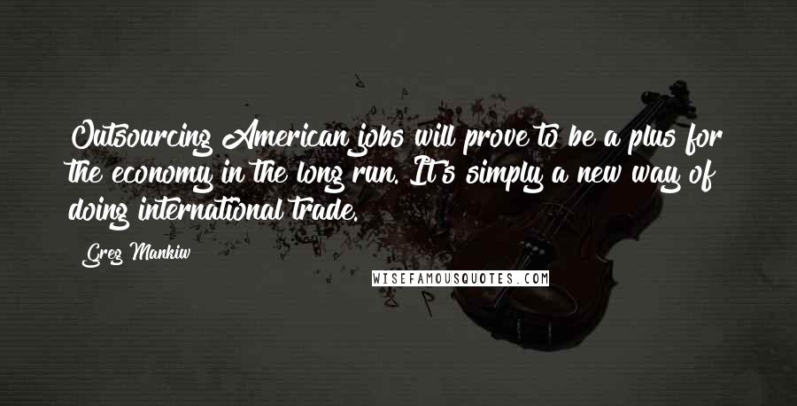 Greg Mankiw Quotes: Outsourcing American jobs will prove to be a plus for the economy in the long run. It's simply a new way of doing international trade.