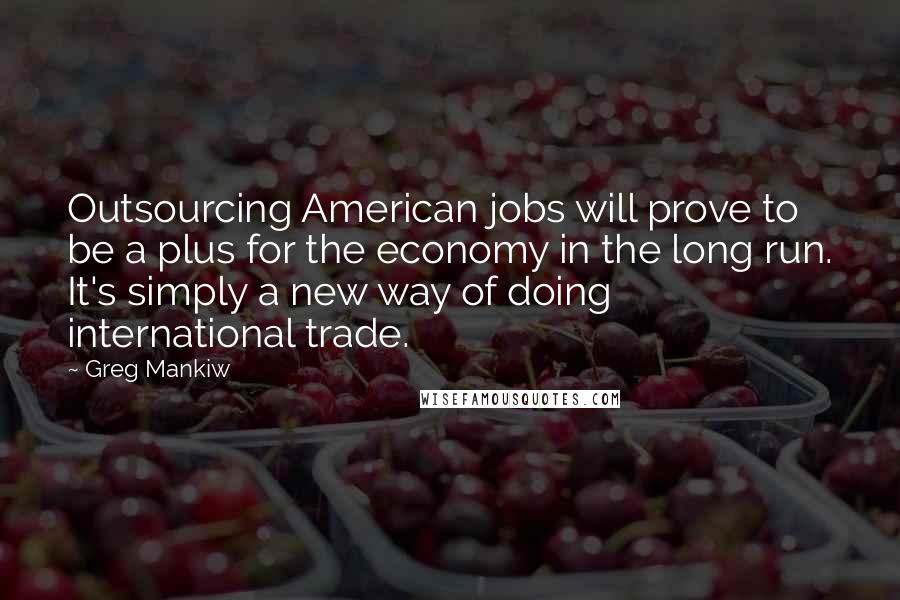 Greg Mankiw Quotes: Outsourcing American jobs will prove to be a plus for the economy in the long run. It's simply a new way of doing international trade.