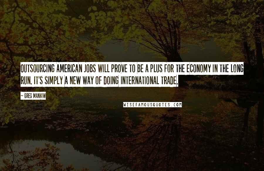 Greg Mankiw Quotes: Outsourcing American jobs will prove to be a plus for the economy in the long run. It's simply a new way of doing international trade.