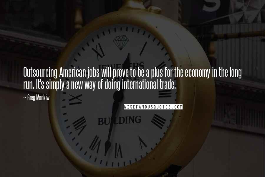 Greg Mankiw Quotes: Outsourcing American jobs will prove to be a plus for the economy in the long run. It's simply a new way of doing international trade.