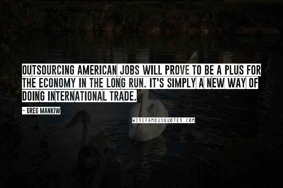 Greg Mankiw Quotes: Outsourcing American jobs will prove to be a plus for the economy in the long run. It's simply a new way of doing international trade.