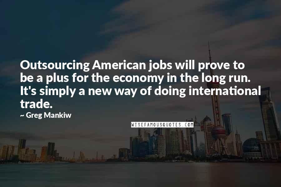 Greg Mankiw Quotes: Outsourcing American jobs will prove to be a plus for the economy in the long run. It's simply a new way of doing international trade.