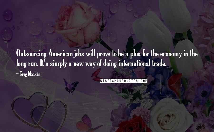 Greg Mankiw Quotes: Outsourcing American jobs will prove to be a plus for the economy in the long run. It's simply a new way of doing international trade.
