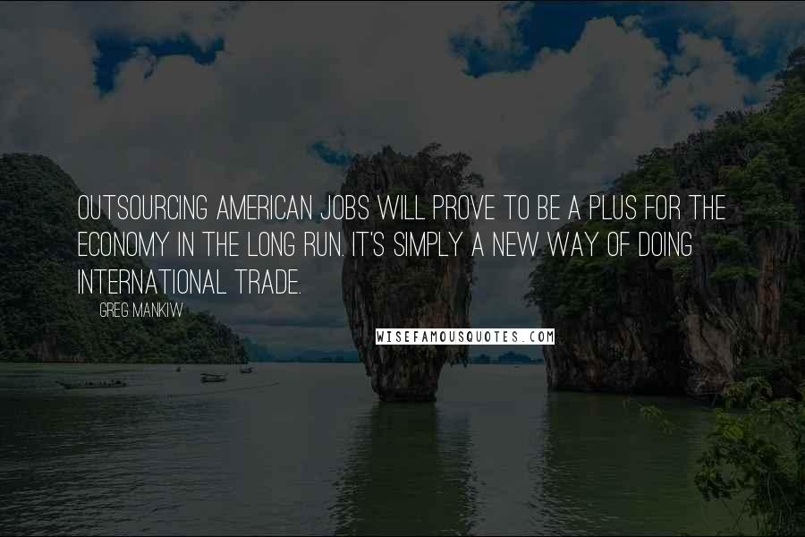 Greg Mankiw Quotes: Outsourcing American jobs will prove to be a plus for the economy in the long run. It's simply a new way of doing international trade.