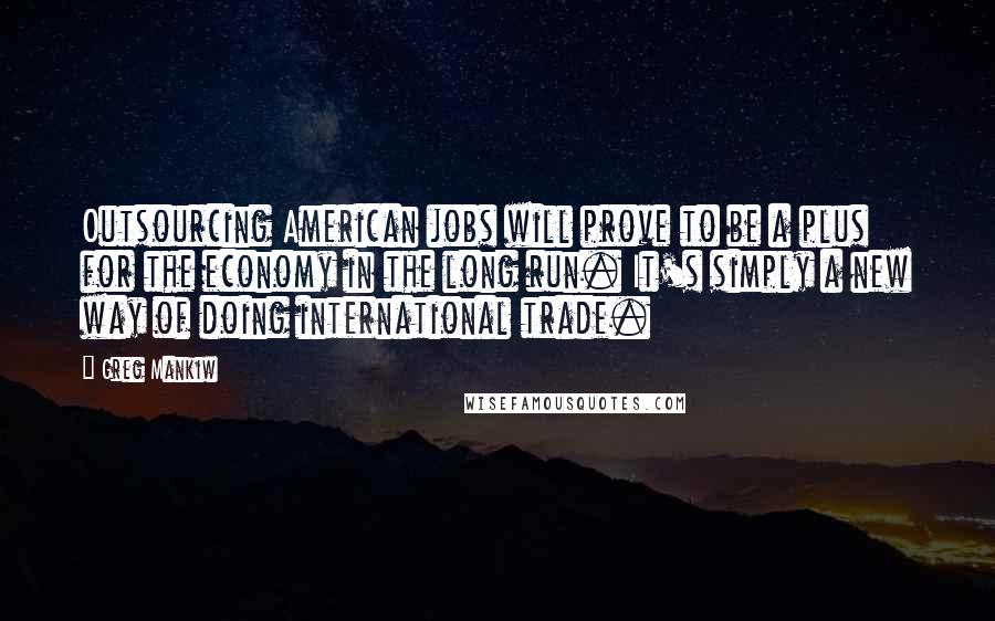 Greg Mankiw Quotes: Outsourcing American jobs will prove to be a plus for the economy in the long run. It's simply a new way of doing international trade.