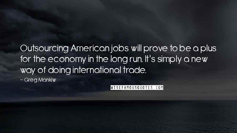 Greg Mankiw Quotes: Outsourcing American jobs will prove to be a plus for the economy in the long run. It's simply a new way of doing international trade.
