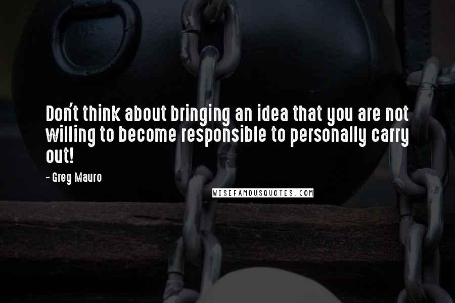 Greg Mauro Quotes: Don't think about bringing an idea that you are not willing to become responsible to personally carry out!