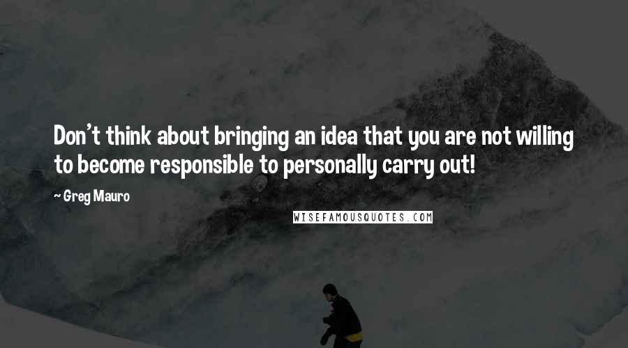 Greg Mauro Quotes: Don't think about bringing an idea that you are not willing to become responsible to personally carry out!