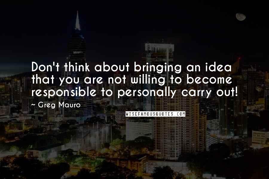 Greg Mauro Quotes: Don't think about bringing an idea that you are not willing to become responsible to personally carry out!