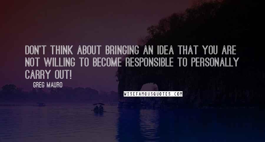 Greg Mauro Quotes: Don't think about bringing an idea that you are not willing to become responsible to personally carry out!