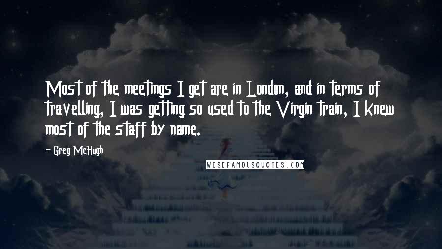 Greg McHugh Quotes: Most of the meetings I get are in London, and in terms of travelling, I was getting so used to the Virgin train, I knew most of the staff by name.