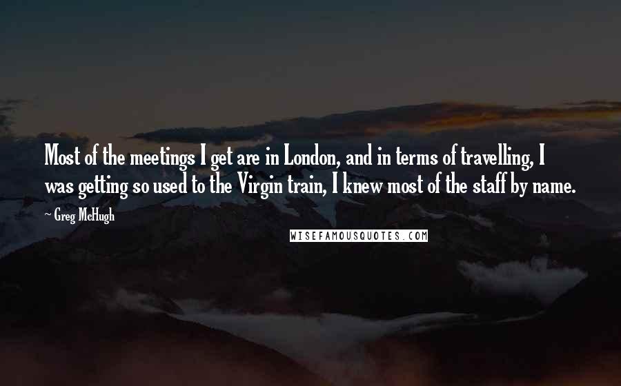 Greg McHugh Quotes: Most of the meetings I get are in London, and in terms of travelling, I was getting so used to the Virgin train, I knew most of the staff by name.