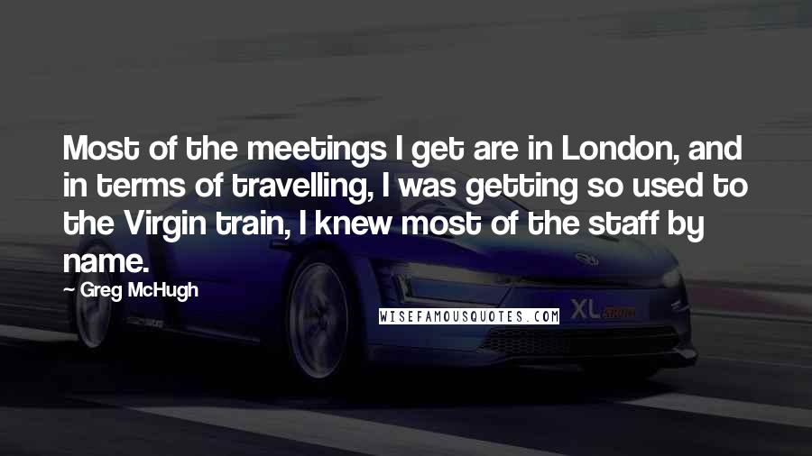 Greg McHugh Quotes: Most of the meetings I get are in London, and in terms of travelling, I was getting so used to the Virgin train, I knew most of the staff by name.