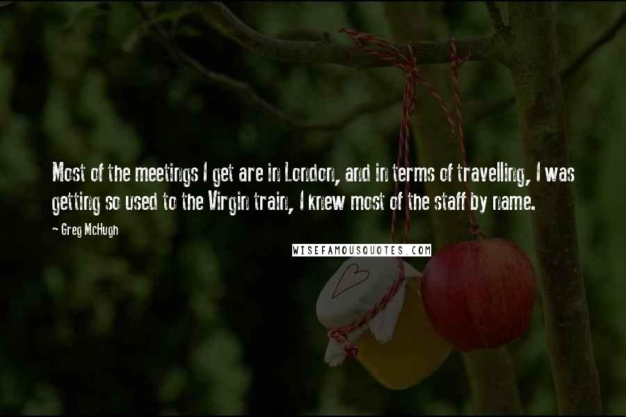Greg McHugh Quotes: Most of the meetings I get are in London, and in terms of travelling, I was getting so used to the Virgin train, I knew most of the staff by name.