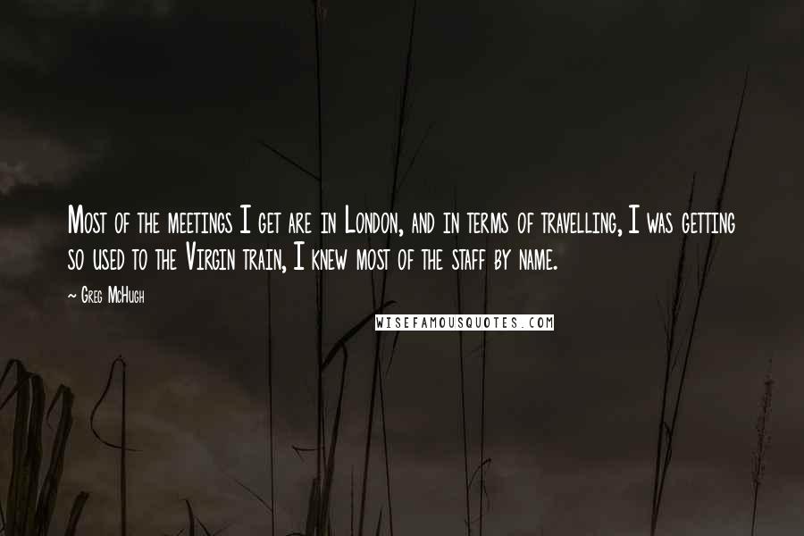 Greg McHugh Quotes: Most of the meetings I get are in London, and in terms of travelling, I was getting so used to the Virgin train, I knew most of the staff by name.