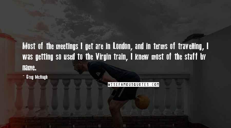 Greg McHugh Quotes: Most of the meetings I get are in London, and in terms of travelling, I was getting so used to the Virgin train, I knew most of the staff by name.