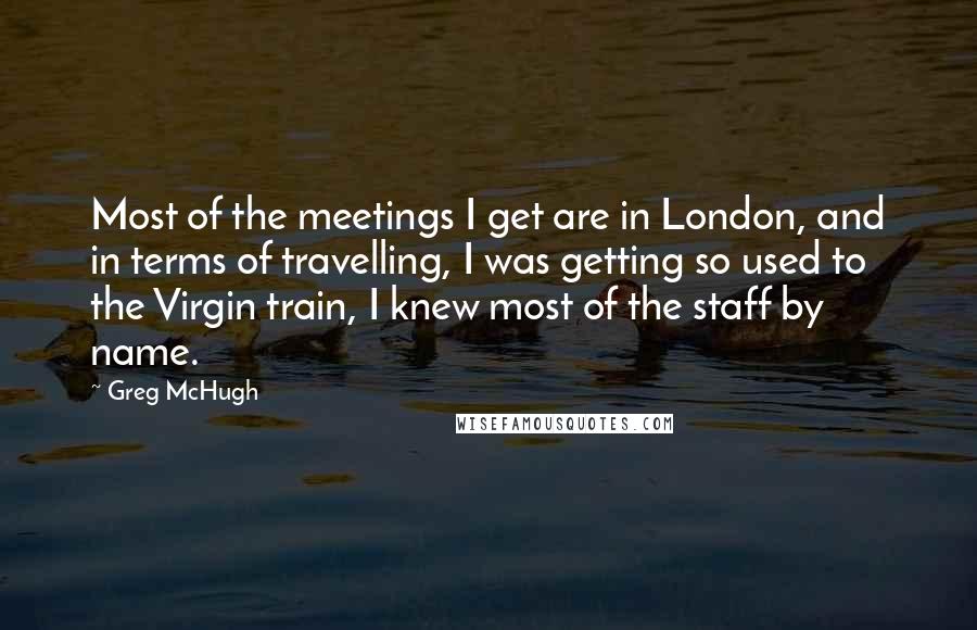 Greg McHugh Quotes: Most of the meetings I get are in London, and in terms of travelling, I was getting so used to the Virgin train, I knew most of the staff by name.