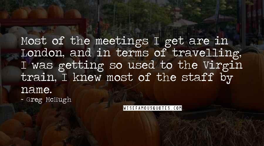 Greg McHugh Quotes: Most of the meetings I get are in London, and in terms of travelling, I was getting so used to the Virgin train, I knew most of the staff by name.