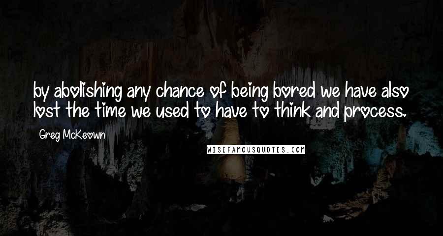 Greg McKeown Quotes: by abolishing any chance of being bored we have also lost the time we used to have to think and process.