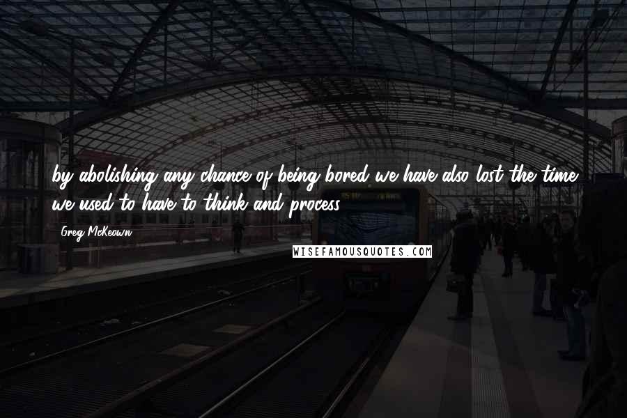 Greg McKeown Quotes: by abolishing any chance of being bored we have also lost the time we used to have to think and process.