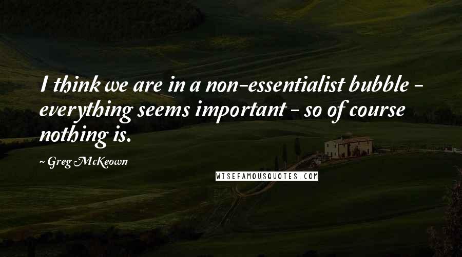 Greg McKeown Quotes: I think we are in a non-essentialist bubble - everything seems important - so of course nothing is.