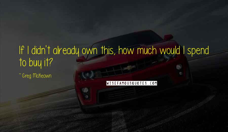Greg McKeown Quotes: If I didn't already own this, how much would I spend to buy it?