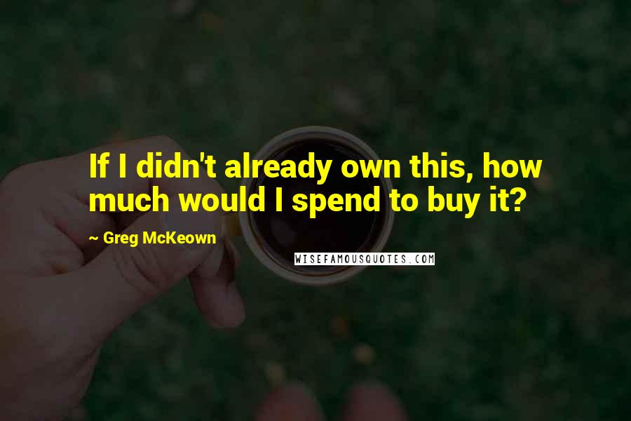 Greg McKeown Quotes: If I didn't already own this, how much would I spend to buy it?
