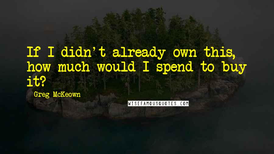 Greg McKeown Quotes: If I didn't already own this, how much would I spend to buy it?