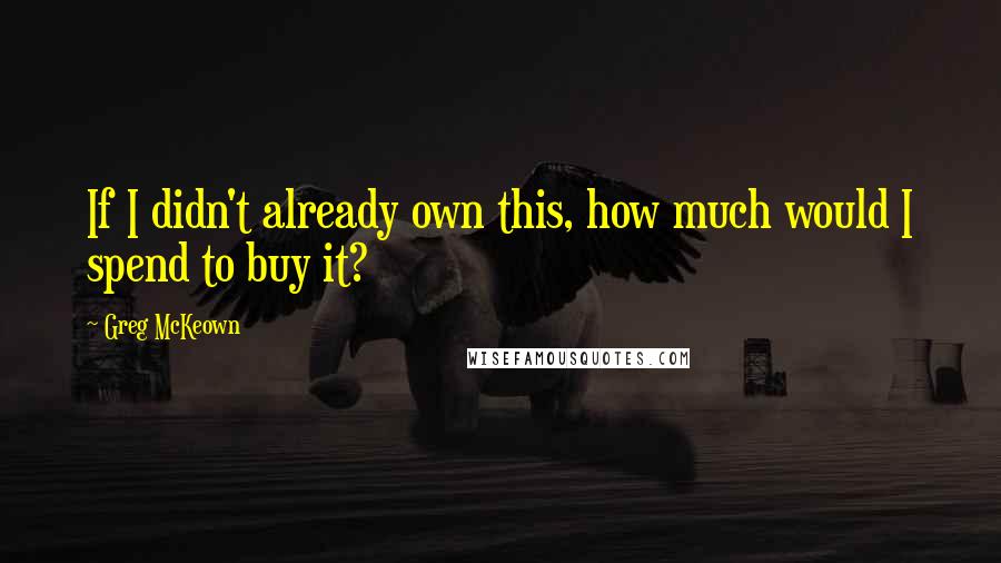 Greg McKeown Quotes: If I didn't already own this, how much would I spend to buy it?