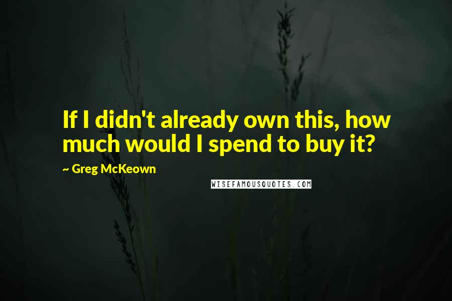 Greg McKeown Quotes: If I didn't already own this, how much would I spend to buy it?