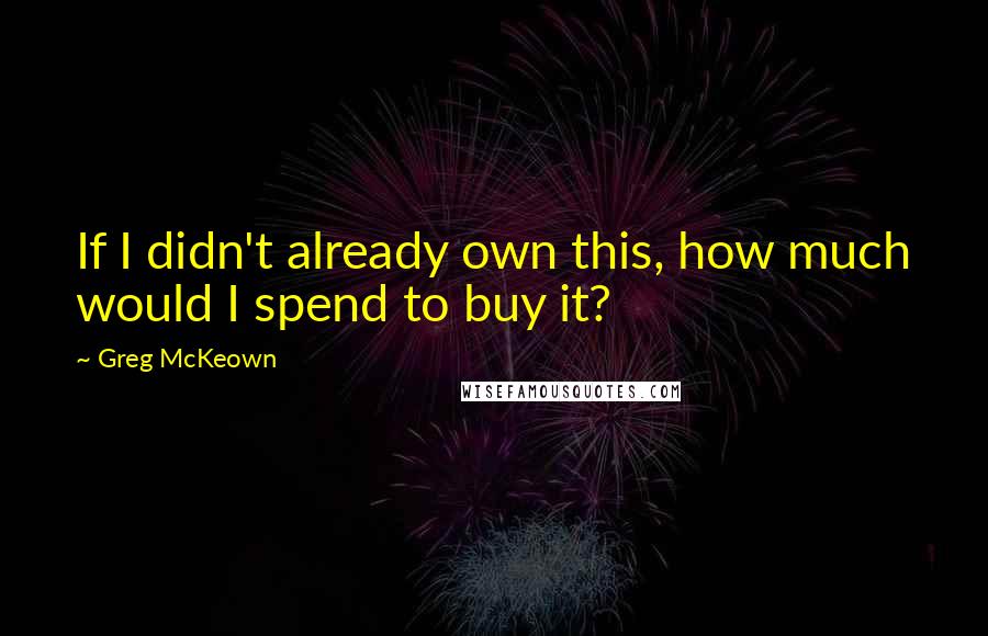 Greg McKeown Quotes: If I didn't already own this, how much would I spend to buy it?